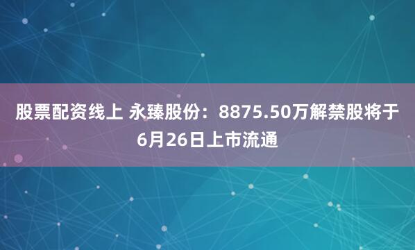 股票配资线上 永臻股份：8875.50万解禁股将于6月26日上市流通