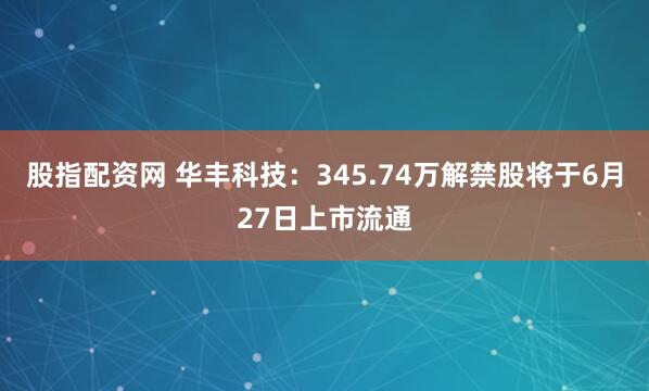 股指配资网 华丰科技：345.74万解禁股将于6月27日上市流通
