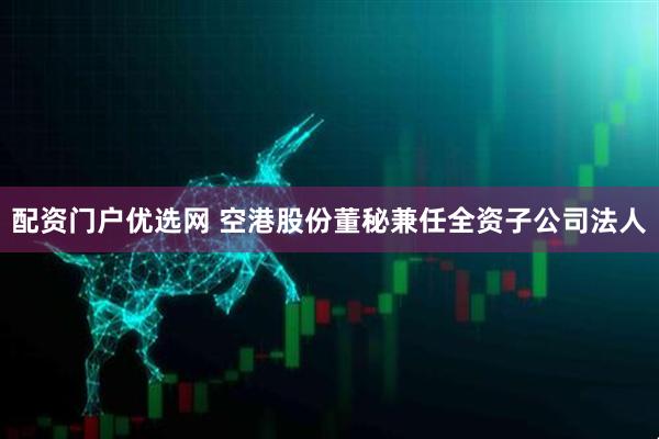 配资门户优选网 空港股份董秘兼任全资子公司法人