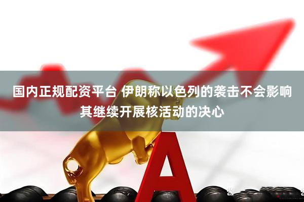 国内正规配资平台 伊朗称以色列的袭击不会影响其继续开展核活动的决心