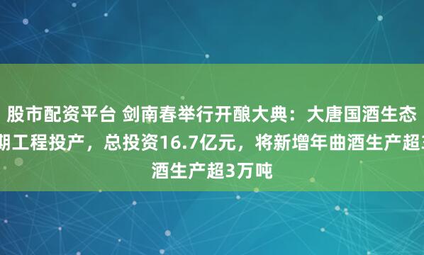 股市配资平台 剑南春举行开酿大典：大唐国酒生态园二期工程投产，总投资16.7亿元，将新增年曲酒生产超3万吨
