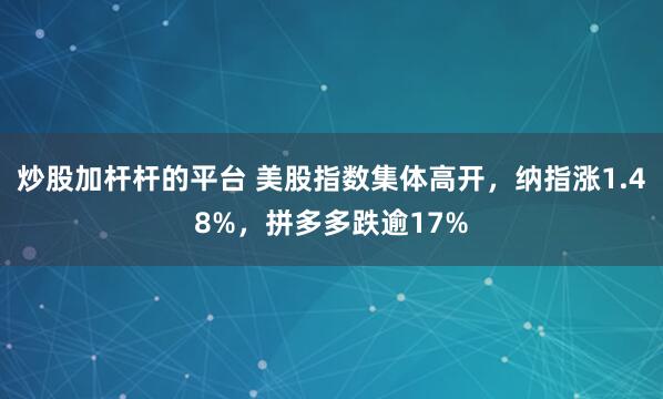 炒股加杆杆的平台 美股指数集体高开，纳指涨1.48%，拼多多跌逾17%