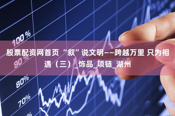 股票配资网首页 “叙”说文明——跨越万里 只为相遇（三）_饰品_项链_湖州