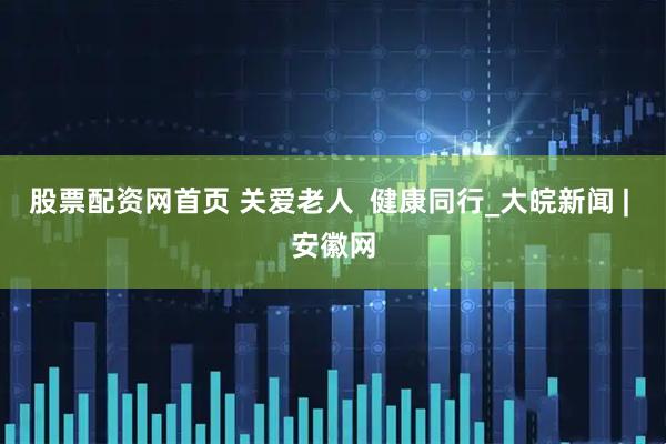 股票配资网首页 关爱老人  健康同行_大皖新闻 | 安徽网