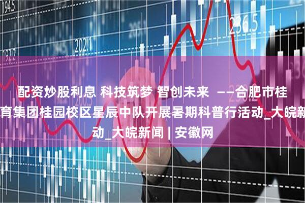 配资炒股利息 科技筑梦 智创未来  ——合肥市桂花园学校教育集团桂园校区星辰中队开展暑期科普行活动_大皖新闻 | 安徽网