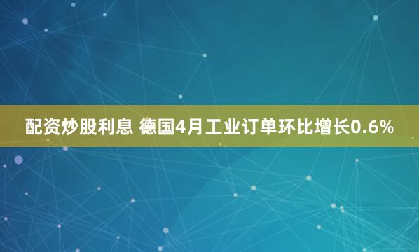 配资炒股利息 德国4月工业订单环比增长0.6%
