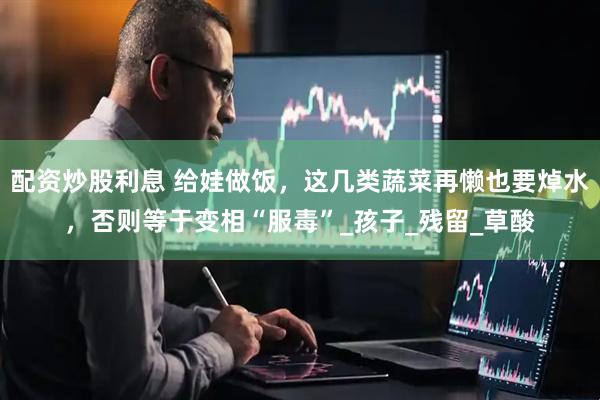 配资炒股利息 给娃做饭，这几类蔬菜再懒也要焯水，否则等于变相“服毒”_孩子_残留_草酸