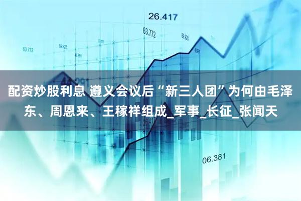 配资炒股利息 遵义会议后“新三人团”为何由毛泽东、周恩来、王稼祥组成_军事_长征_张闻天