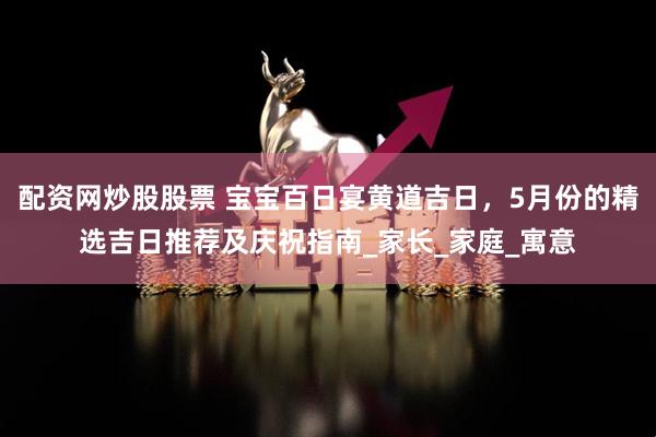 配资网炒股股票 宝宝百日宴黄道吉日，5月份的精选吉日推荐及庆祝指南_家长_家庭_寓意