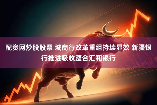 配资网炒股股票 城商行改革重组持续显效 新疆银行推进吸收整合汇和银行