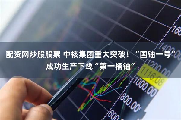 配资网炒股股票 中核集团重大突破！“国铀一号”成功生产下线“第一桶铀”