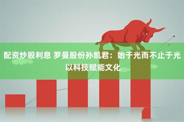 配资炒股利息 罗曼股份孙凯君：始于光而不止于光 以科技赋能文化