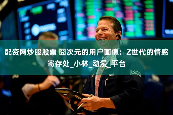 配资网炒股股票 囧次元的用户画像：Z世代的情感寄存处_小林_动漫_平台