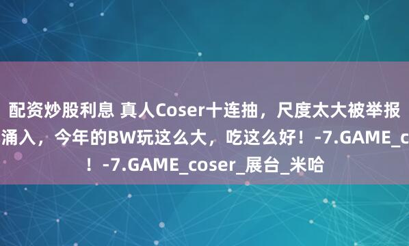 配资炒股利息 真人Coser十连抽，尺度太大被举报？！30万二次元涌入，今年的BW玩这么大，吃这么好！-7.GAME_coser_展台_米哈