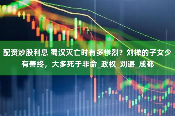 配资炒股利息 蜀汉灭亡时有多惨烈？刘禅的子女少有善终，大多死于非命_政权_刘谌_成都