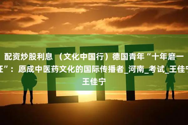 配资炒股利息 （文化中国行）德国青年“十年磨一证”：愿成中医药文化的国际传播者_河南_考试_王佳宁