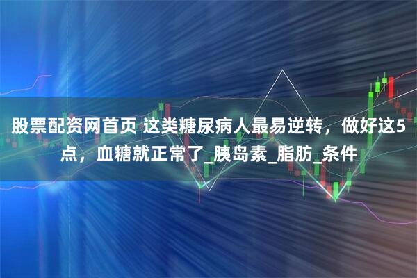 股票配资网首页 这类糖尿病人最易逆转，做好这5点，血糖就正常了_胰岛素_脂肪_条件