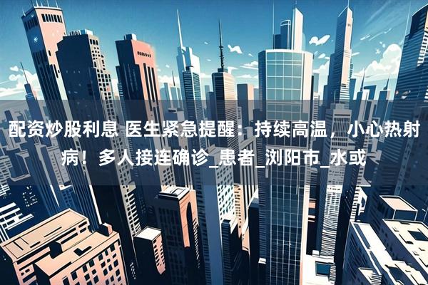 配资炒股利息 医生紧急提醒：持续高温，小心热射病！多人接连确诊_患者_浏阳市_水或