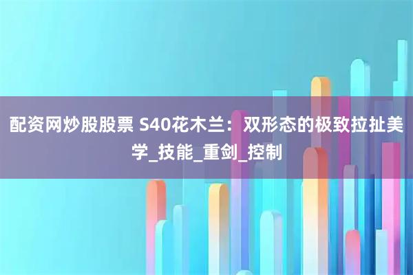 配资网炒股股票 S40花木兰：双形态的极致拉扯美学_技能_重剑_控制