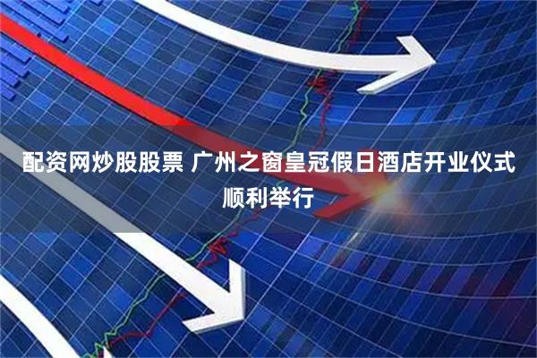 配资网炒股股票 广州之窗皇冠假日酒店开业仪式顺利举行