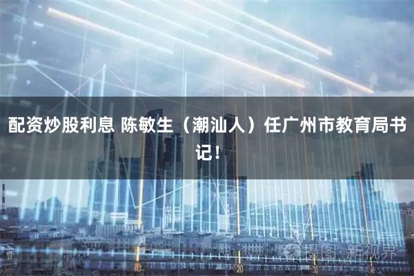 配资炒股利息 陈敏生（潮汕人）任广州市教育局书记！