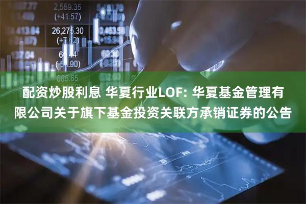 配资炒股利息 华夏行业LOF: 华夏基金管理有限公司关于旗下基金投资关联方承销证券的公告