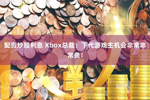 配资炒股利息 Xbox总裁：下代游戏主机会非常非常贵！