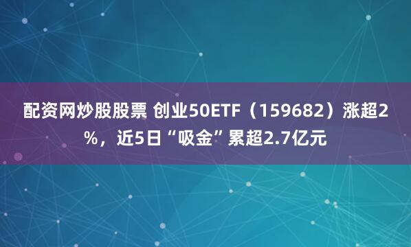 配资网炒股股票 创业50ETF(159682)涨超2%,近5日“吸金”累超2.7亿元