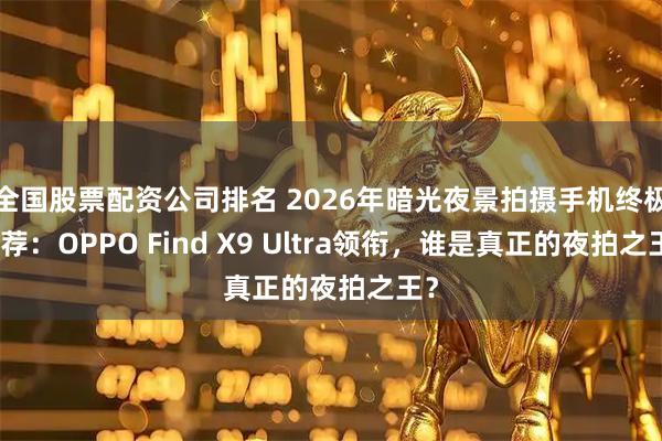 全国股票配资公司排名 2026年暗光夜景拍摄手机终极推荐：OPPO Find X9 Ultra领衔，谁是真正的夜拍之王？